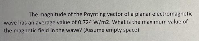 The magnitude of the Poynting vector of a planar electromagnetic
wave has an average value of 0.724 W/m2. What is the maximum value of
the magnetic field in the wave? (Assume empty space)
