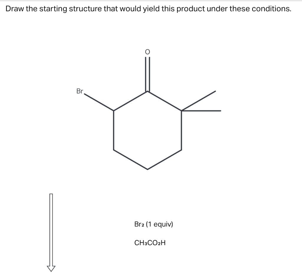Draw the starting structure that would yield this product under these conditions.
Br
Br2 (1 equiv)
CH3CO2H