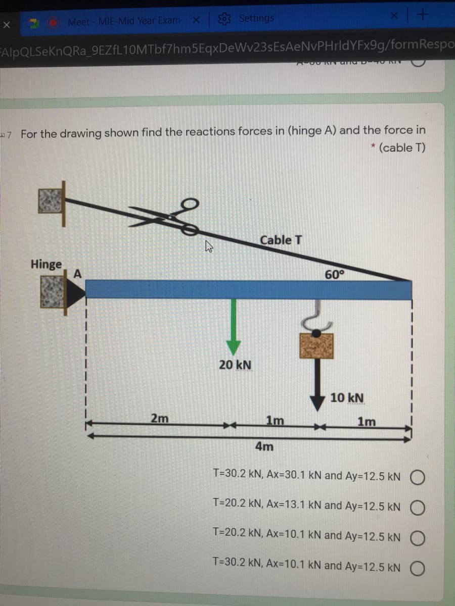 Meet - MIE-Mid Year Exam
Settings
FAIPQLSEKNQRA_9EZfL10MTbf7hm5EqxDeWv23sEsAeNvPHrldYFx9g/formRespo-
7 For the drawing shown find the reactions forces in (hinge A) and the force in
(cable T)
Cable T
Hinge
60°
20 kN
10 kN
2m
1m
1m
4m
T=30.2 kN, Ax=30.1 kN and Ay=D12.5 kN
T=20.2 kN, Ax=13.1 kN and Ay=12.5 kN O
T=20.2 kN, Ax=D10.1 kN and Ay=D12.5kN
T=30.2 kN, Ax=10.1 kN and Ay=12.5 kN O
