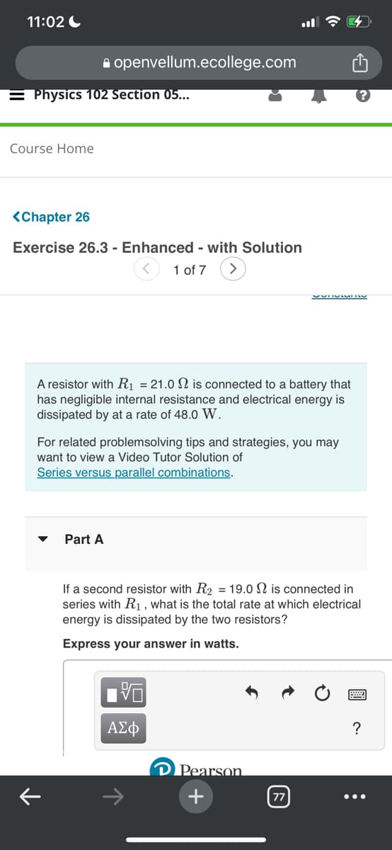 11:02
= Physics 102 Section 05...
Course Home
<Chapter 26
Exercise 26.3- Enhanced - with Solution
1 of 7
openvellum.ecollege.com
▼
A resistor with R₁ = 21.0 is connected to a battery that
has negligible internal resistance and electrical energy is
dissipated by at a rate of 48.0 W.
For related problemsolving tips and strategies, you may
want to view a Video Tutor Solution of
Series versus parallel combinations.
个
Part A
ΑΣΦ
9
SONORATO
If a second resistor with R₂ = 19.0 2 is connected in
series with R₁, what is the total rate at which electrical
energy is dissipated by the two resistors?
Express your answer in watts.
Pearson
+
77
?
: