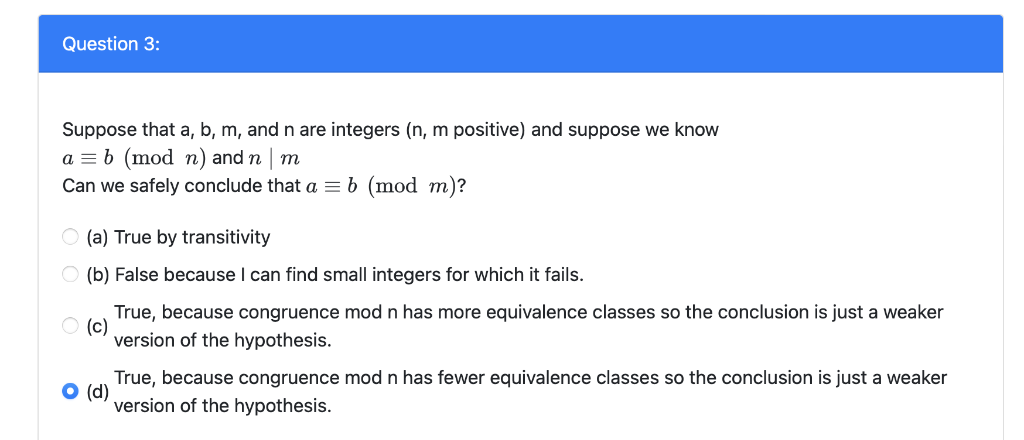 Question 3:
Suppose that a, b, m, and n are integers (n, m positive) and suppose we know
a = b (mod n) and n | m
Can we safely conclude that a = b (mod m)?
O (a) True by transitivity
(b) False because I can find small integers for which it fails.
True, because congruence mod n has more equivalence classes so the conclusion is just a weaker
(c)
version of the hypothesis.
True, because congruence mod n has fewer equivalence classes so the conclusion is just a weaker
O (d)
version of the hypothesis.
