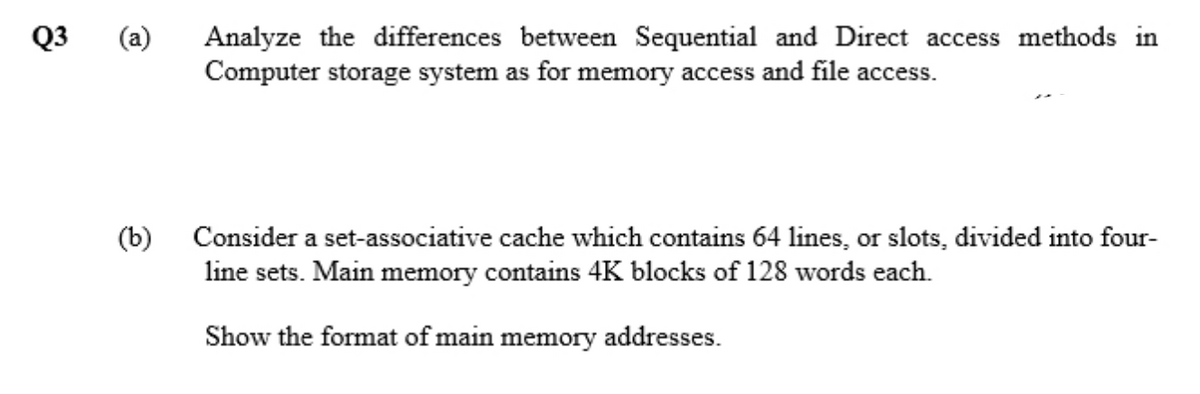 Q3
(a)
Analyze the differences between Sequential and Direct access methods in
Computer storage system as for memory access and file access.
(b) Consider a set-associative cache which contains 64 lines, or slots, divided into four-
line sets. Main memory contains 4K blocks of 128 words each.
Show the format of main memory addresses.
