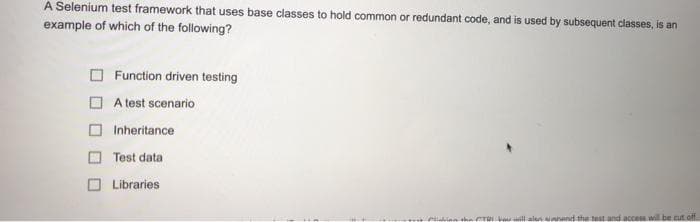 A Selenium test framework that uses base classes to hold common or redundant code, and is used by subsequent classes, is an
example of which of the following?
Function driven testing
A test scenario
Inheritance
Test data
Libraries
he CTR V ill alen unand the test and access will be cut off.
