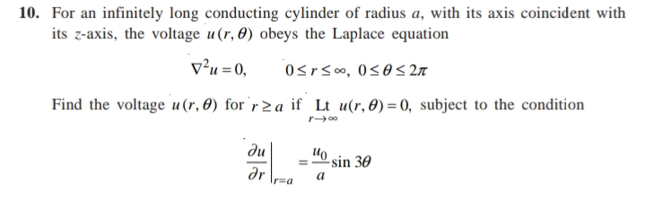 10. For an infinitely long conducting cylinder of radius a, with its axis coincident with
its z-axis, the voltage u(r, 0) obeys the Laplace equation
v²u =0,
Osrs0o, 0s0 < 27
Find the voltage u (r, 0) for 'r> a if Lt u(r,0) = 0, subject to the condition
r00
du
"0 sin 30
dr
a
