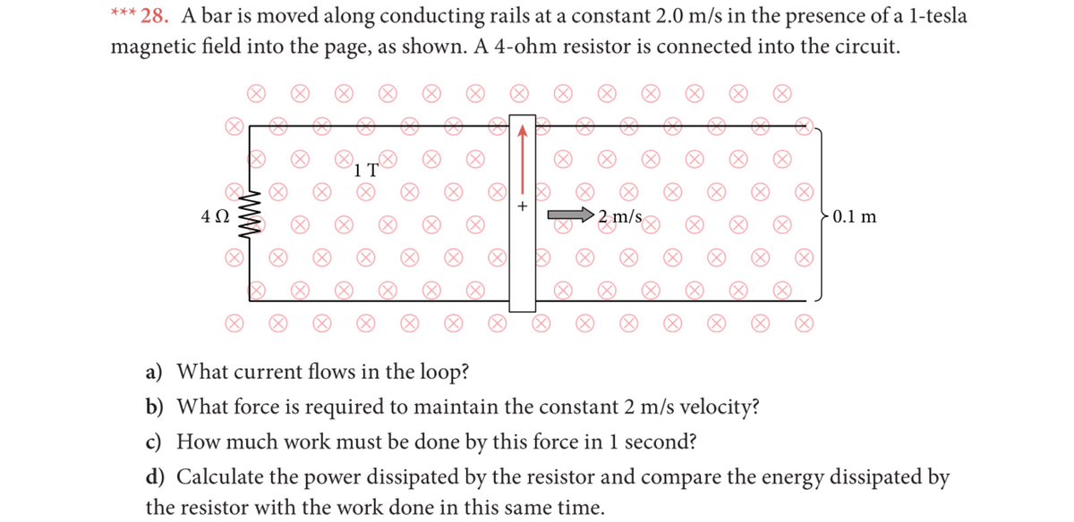 *** 28. A bar is moved along conducting rails at a constant 2.0 m/s in the presence of a l-tesla
magnetic field into the page, as shown. A 4-ohm resistor is connected into the circuit.
(8)
(X)
1 T
2 m/s
0.1 m
a) What current flows in the loop?
b) What force is required to maintain the constant 2 m/s velocity?
c) How much work must be done by this force in 1 second?
d) Calculate the power dissipated by the resistor and compare the energy dissipated by
the resistor with the work done in this same time.
+

