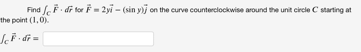 Find , F. dr for F = 2yi – (sin y)j on the curve counterclockwise around the unit circle C starting at
the point (1,0).
SF · dř =
%3D
