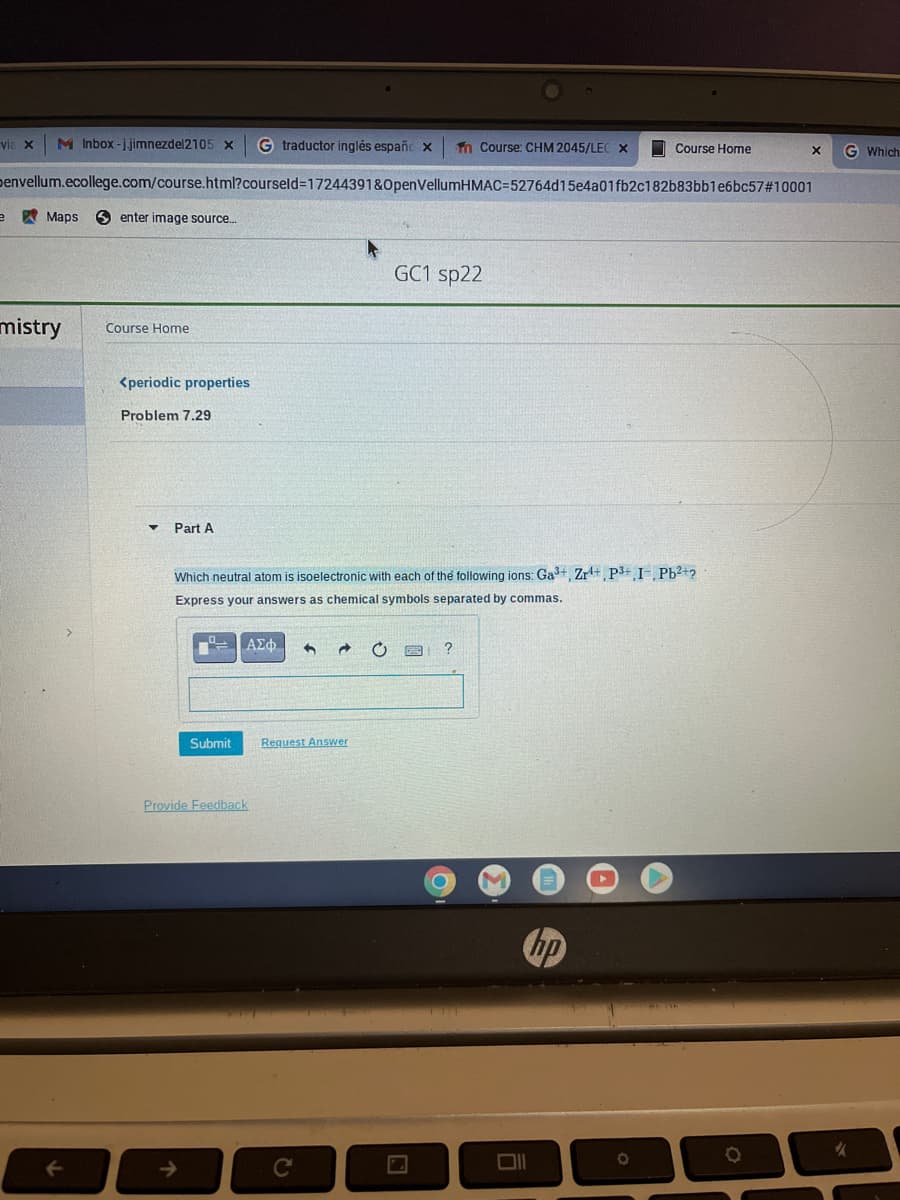 via X M Inbox-j.jimnezdel2105 x G traductor inglés españc x Tn Course: CHM 2045/LEC X
Course Home
X
Denvellum.ecollege.com/course.html?courseld=17244391&OpenVellumHMAC=52764d15e4a01fb2c182b83bb1e6bc57#10001
e
Maps Senter image source.....
GC1 sp22
mistry Course Home
<periodic properties
Problem 7.29
Part A
Which neutral atom is isoelectronic with each of the following ions: Ga³+, Zr¹+, P3+ I-, Pb²+2
Express your answers as chemical symbols separated by commas.
ΑΣΦ 3
C
?
Submit
Provide Feedback
Request Answer
C
C
hp
O
O
G Which
%