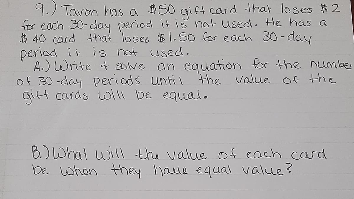 9.) Tavon has a $50 gift card that loses $ 2
for each 30-day period itis not used. He has a
$ 40 card that loses $1.50 for each 30 - day
period it is not used.
A.) Write t solve an equation for Hhe number
of 30-clay Periods unti l
gift cards will be equal.
the value Of the
8.) What will the value of each card
be when Hhey haue equal value?

