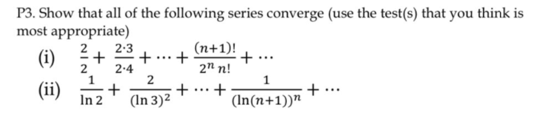 P3. Show that all of the following series converge (use the test(s) that you think is
most appropriate)
2
2-3
(n+1)!
(i)
+ ...+
2.4
2n n!
1
(ii)
+
(In 3)2
...
In 2
(In(n+1))n + ·
