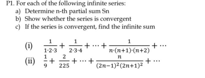 P1. For each of the following infinite series:
a) Determine n-th partial sum Sn
b) Show whether the series is convergent
c) If the series is convergent, find the infinite sum
1
1
(i)
+
n-(n+1)·(n+2)
+
1.2:3
2:3.4
n
(ii) 5
+.
(2n-1)²(2n+1)²
+
+
...
225
