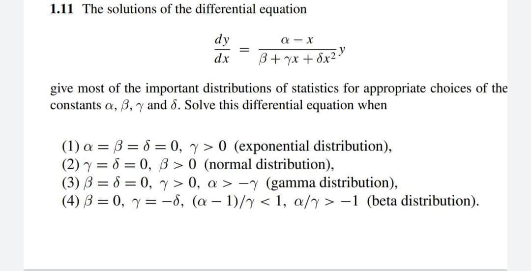 1.11 The solutions of the differential equation
dy
a - x
dx
B+ yx + 8x2
give most of the important distributions of statistics for appropriate choices of the
constants a, B, y and 8. Solve this differential equation when
(1) a = B = 8 = 0, y > 0 (exponential distribution),
(2) y = 8 = 0, ß > 0 (normal distribution),
(3) B = 6 = 0, y > 0, a > -y (gamma distribution),
(4) B = 0, y = -8, (a – 1)/y < 1, a/y > -1 (beta distribution).
