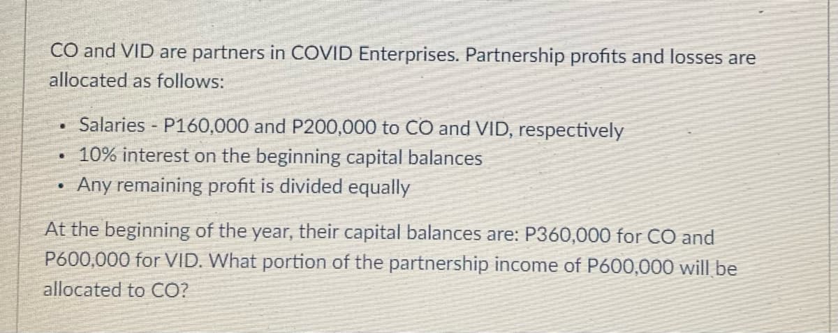 CO and VID are partners in COVID Enterprises. Partnership profits and losses are
allocated as follows:
Salaries - P160,000 and P200,000 to CO and VID, respectively
10% interest on the beginning capital balances
Any remaining profit is divided equally
At the beginning of the year, their capital balances are: P360,000 for CO and
P600,000 for VID. What portion of the partnership income of P600,000 will be
allocated to CO?

