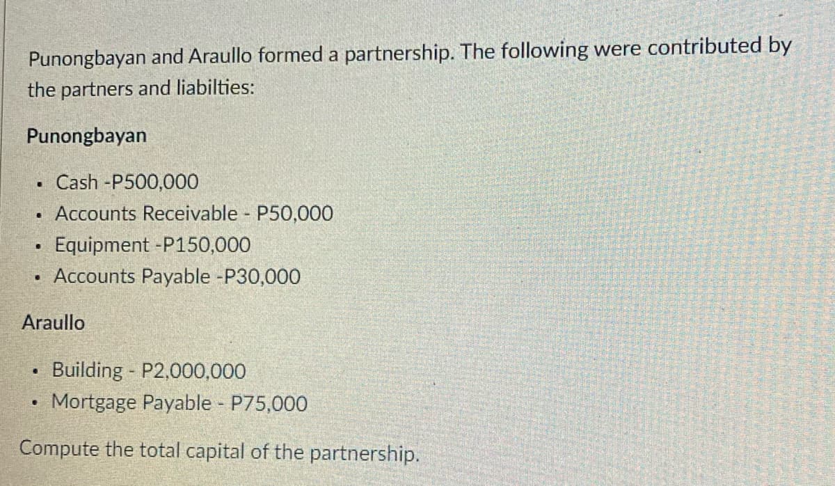 Punongbayan and Araullo formed a partnership. The following were contributed by
the partners and liabilties:
Punongbayan
Cash -P500,000
Accounts Receivable P50,000
Equipment -P150,000
Accounts Payable -P30,000
Araullo
Building P2,000,000
Mortgage Payable P75,000
Compute the total capital of the partnership.
