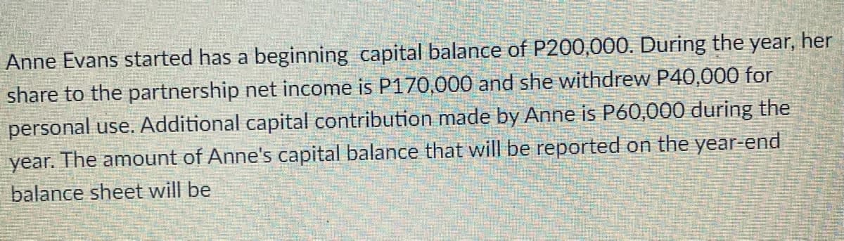 Anne Evans started has a beginning capital balance of P200,000. During the year, her
share to the partnership net income is P170,000 and she withdrew P40,000 for
personal use. Additional capital contribution made by Anne is P60,000 during the
year. The amount of Anne's capital balance that will be reported on the year-end
balance sheet will be
