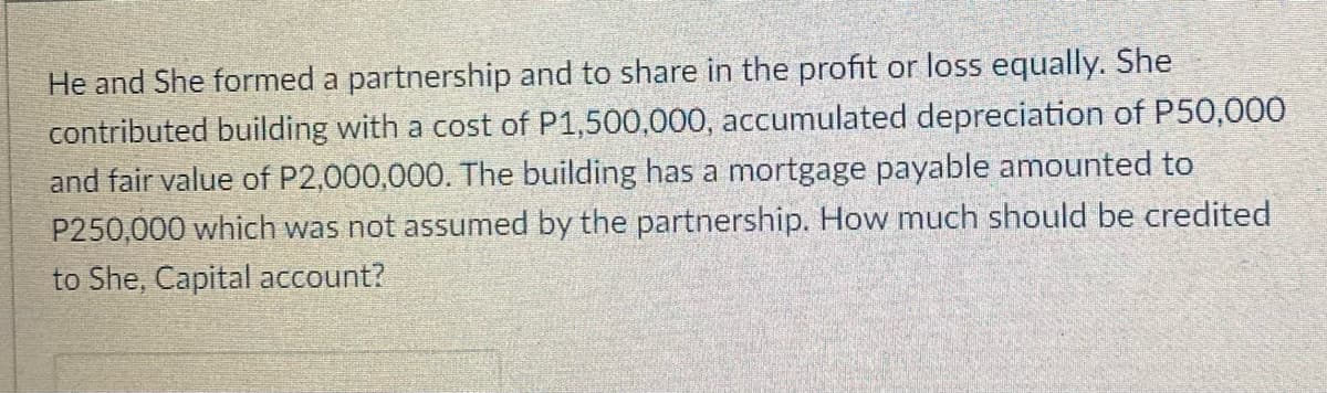 He and She formed a partnership and to share in the profit or loss equally. She
contributed building with a cost of P1,500,000, accumulated depreciation of P50,000
and fair value of P2,000,000. The building has a mortgage payable amounted to
P250,000 which was not assumed by the partnership. How much should be credited
to She, Capital account?
