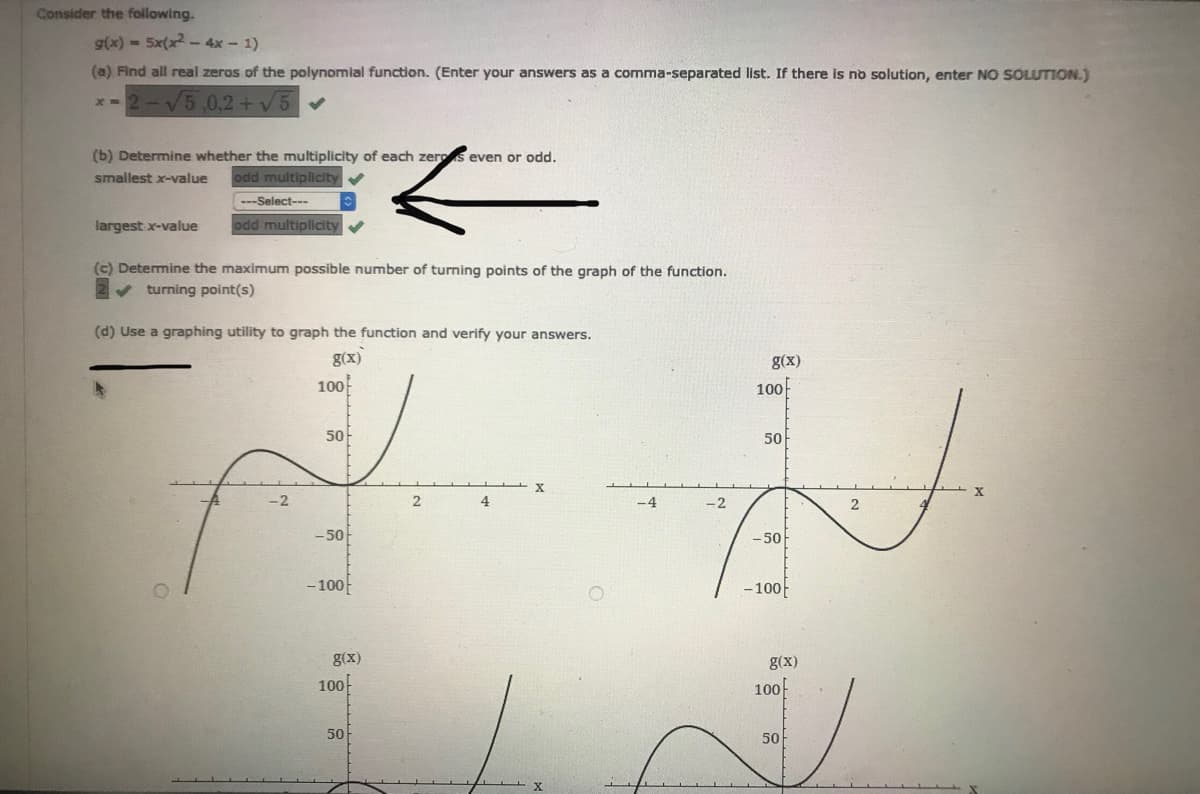 Consider the foillowing.
g(x)-5x(x-4x-1)
(a) Find all real zeros of the polynomial function. (Enter your answers as a comma-separated list. If there is no solution, enter NO SOLUTION.)
x-2-V5,0,2 +v5 V
(b) Determine whether the multiplicity of each zeros even or odd.
odd multiplicity
smallest x-value
---Select---
largest x-value
odd multiplicity
(c) Determine the maximum possible number of turning points of the graph of the function.
v turning point(s)
(d) Use a graphing utility to graph the function and verify your answers.
g(x)
g(x)
100
100
50-
50
-2
2
4
-4
-2
-50
- 50
- 100
- 100
g(x)
g(x)
100
100
50
50
