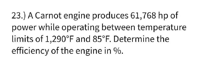 23.) A Carnot engine produces 61,768 hp of
power while operating between temperature
limits of 1,290°F and 85°F. Determine the
efficiency of the engine in %.
