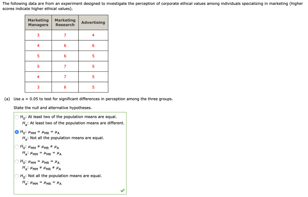 The following data are from an experiment designed to investigate the perception of corporate ethical values among individuals specializing in marketing (higher
scores indicate higher ethical values).
Marketing
Marketing
Managers
Advertising
Research
3
7
4
4
6.
6.
5
6.
5
7
4
7
6.
5
(a) Use a = 0.05 to test for significant differences in perception among the three groups.
State the null and alternative hypotheses.
Ho:
: At least two of the population means are equal.
H: At least two of the population means are different.
Ho: HMM = HMR = HA
Ha: Not all the population means are equal.
Ho: HMM + HMR + HA
Ha: HMM = HMR = HA
%D
O Ho: HMM = HMR
Ha: HMM + HMR * HA
HA
%D
Ho: Not all the population means are equal.
Ha: HMM = HMR = HA
