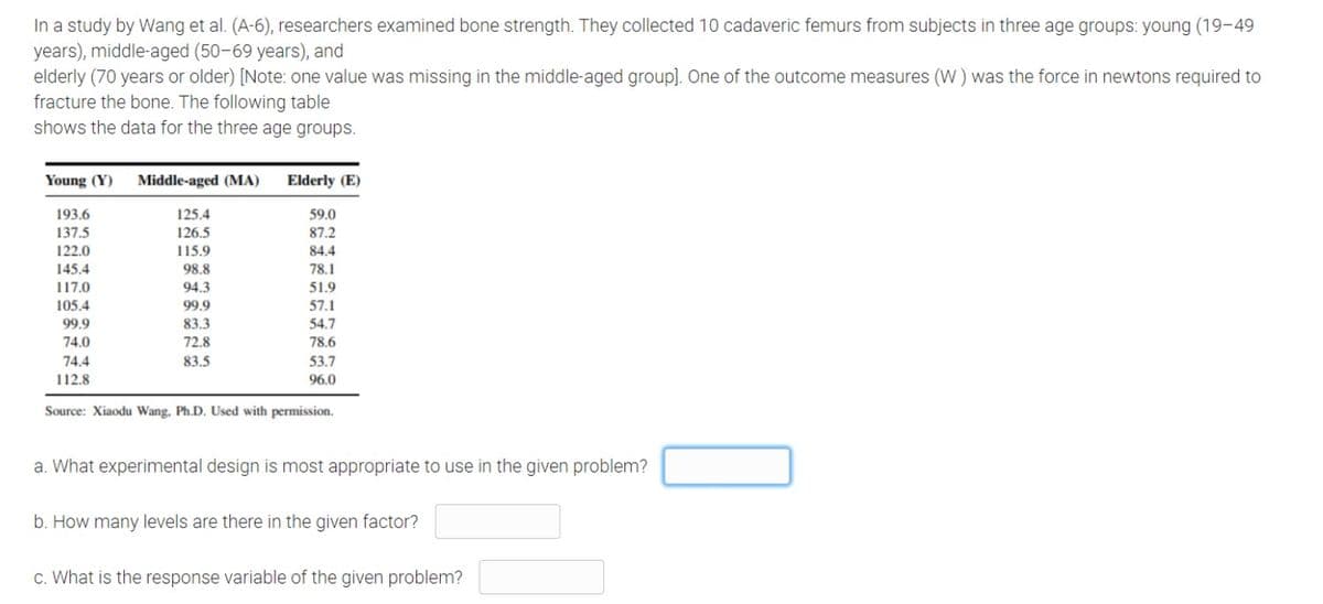 In a study by Wang et al. (A-6), researchers examined bone strength. They collected 10 cadaveric femurs from subjects in three age groups: young (19-49
years), middle-aged (50-69 years), and
elderly (70 years or older) [Note: one value was missing in the middle-aged group]. One of the outcome measures (W ) was the force in newtons required to
fracture the bone. The following table
shows the data for the three age groups.
Young (Y)
Middle-aged (MA)
Elderly (E)
193.6
125.4
59.0
137.5
126.5
87.2
122.0
115.9
84.4
145.4
98.8
78.1
117.0
105.4
94.3
51.9
99.9
57.1
99.9
83.3
54.7
74.0
72.8
78.6
74.4
83.5
53.7
112.8
96.0
Source: Xiaodu Wang, Ph.D. Used with permission.
a. What experimental design is most appropriate to use in the given problem?
b. How many levels are there in the given factor?
c. What is the response variable of the given problem?
