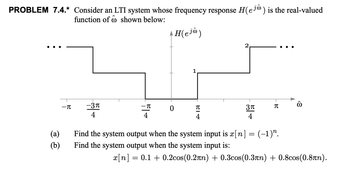 PROBLEM 7.4.* Consider an LTI system whose frequency response H(e®) is the real-valued
function of o shown below:
2,
1
-T
-3T
4
4
4
4
(а)
Find the system output when the system input is x[n] = (-1)".
(b)
Find the system output when the system input is:
x[n] = 0.1 + 0.2cos(0.2rn) + 0.3cos(0.3rn) + 0.8cos(0.8tn).
