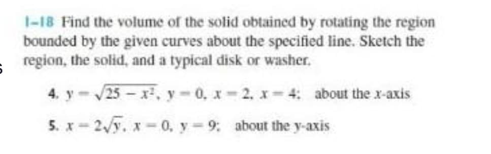 1-18 Find the volume of the solid obtained by rotating the region
bounded by the given curves about the specified line. Sketch the
region, the solid, and a typical disk or washer.
4. y-25 - x, y-0, x= 2, x- 4: about the x-axis
5. x- 2y. x = 0, y = 9: about the y-axis
