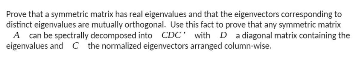 Prove that a symmetric matrix has real eigenvalues and that the eigenvectors corresponding to
distinct eigenvalues are mutually orthogonal. Use this fact to prove that any symmetric matrix
A can be spectrally decomposed into
eigenvalues and C the normalized eigenvectors arranged column-wise.
CDC’ with D a diagonal matrix containing the
