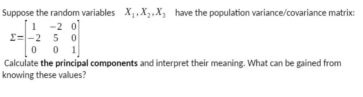 Suppose the random variables X,, X,,X3 have the population variance/covariance matrix:
-2 0
E=-2
5
1
Calculate the principal components and interpret their meaning. What can be gained from
knowing these values?
