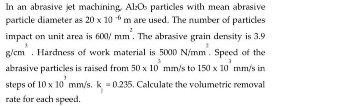 In an abrasive jet machining, Al2Os particles with mean abrasive
particle diameter as 20 x 10 -6 m are used. The number of particles
2
impact on unit area is 600/ mm. The abrasive grain density is 3.9
3
g/cm. Hardness of work material is 5000 N/mm. Speed of the
abrasive particles is raised from 50 x 10 mm/s to 150 x 10 mm/s in
steps of 10 x 10 mm/s. k 0.235. Calculate the volumetric removal
%3D
rate for each speed.
