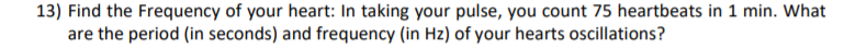 13) Find the Frequency of your heart: In taking your pulse, you count 75 heartbeats in 1 min. What
are the period (in seconds) and frequency (in Hz) of your hearts oscillations?
