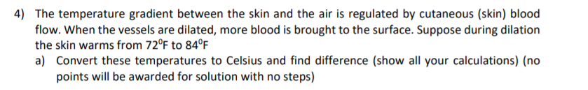 4) The temperature gradient between the skin and the air is regulated by cutaneous (skin) blood
flow. When the vessels are dilated, more blood is brought to the surface. Suppose during dilation
the skin warms from 72°F to 84°F
a) Convert these temperatures to Celsius and find difference (show all your calculations) (no
points will be awarded for solution with no steps)
