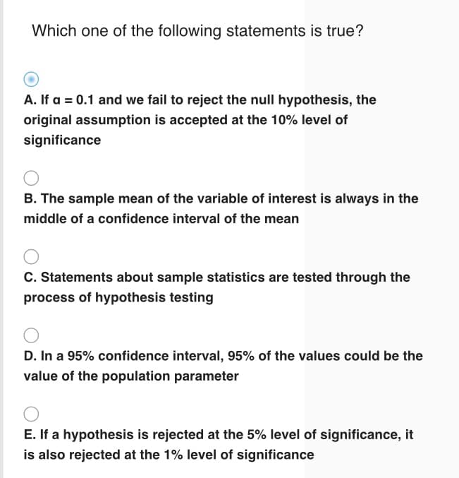 Which one of the following statements is true?
A. If a = 0.1 and we fail to reject the null hypothesis, the
original assumption is accepted at the 10% level of
significance
B. The sample mean of the variable of interest is always in the
middle of a confidence interval of the mean
C. Statements about sample statistics are tested through the
process of hypothesis testing
D. In a 95% confidence interval, 95% of the values could be the
value of the population parameter
E. If a hypothesis is rejected at the 5% level of significance, it
is also rejected at the 1% level of significance
