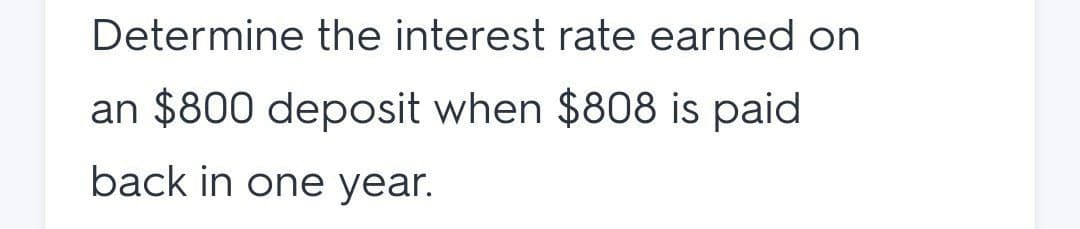 Determine the interest rate earned on
an $800 deposit when $808 is paid
back in one year.
