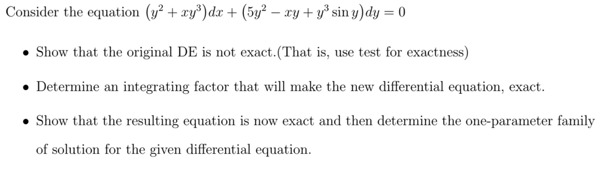 Consider the equation (y² + xy³)dx + (5y² – xy + y³ sin y) dy = 0
• Show that the original DE is not exact. (That is, use test for exactness)
• Determine an integrating factor that will make the new differential equation, exact.
• Show that the resulting equation is now exact and then determine the one-parameter family
of solution for the given differential equation.
