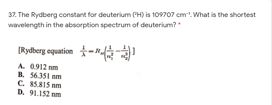 37. The Rydberg constant for deuterium (?H) is 109707 cm-1. What is the shortest
wavelength in the absorption spectrum of deuterium? *
[Rydberg equation -
A. 0.912 nm
B. 56.351 nm
C. 85.815 nm
D. 91.152 nm
