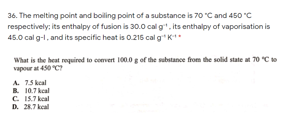 36. The melting point and boiling point of a substance is 70 °C and 450 °C
respectively; its enthalpy of fusion is 30.0 cal g-i, its enthalpy of vaporisation
45.0 cal g-l, and its specific heat is 0.215 cal g K-1 *
What is the heat required to convert 100.0 g of the substance from the solid state at 70 °C to
vapour at 450 °C?
A. 7.5 kcal
В. 10.7 kcal
С. 15.7 kcal
D. 28.7 kcal
