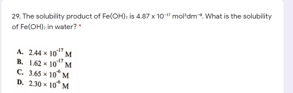 29. The solubility product of Fe(OH)2 is 4.87 x 10-17 mol³dmº. What is the solubility
of Fe(OH)2 in water? *
A. 2.44 × 10"
M
B. 1.62 × 10"" M
C. 3.65 × 10° M
D. 2.30 x 10° M
-17
-6

