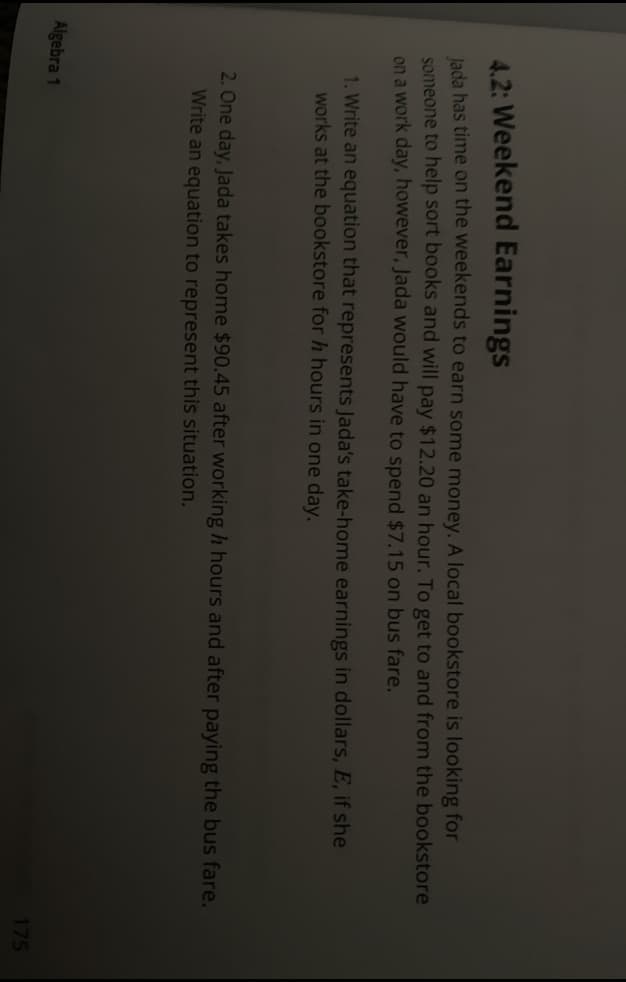 4.2: Weekend Earnings
lada has time on the weekends to earn some money. A local bookstore is looking for
someone to help sort books and will pay $12.20 an hour. To get to and from the bookstore
on a work day, however, Jada would have to spend $7.15 on bus fare.
1. Write an equation that represents Jada's take-home earnings in dollars, E, if she
works at the bookstore for h hours in one day.
2. One day, Jada takes home $90.45 after working h hours and after paying the bus fare.
Write an equation to represent this situation.
Algebra 1
175
