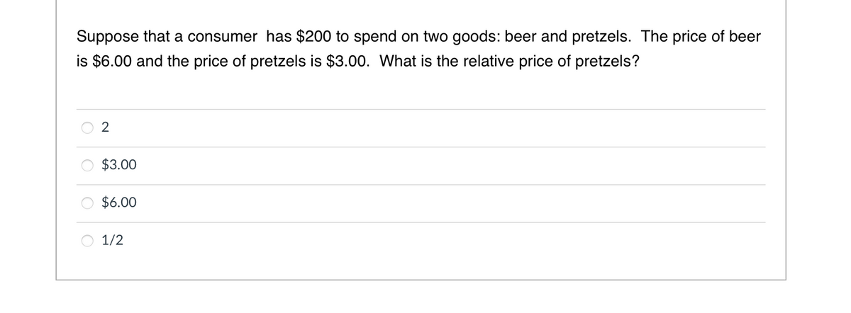 Suppose that a consumer has $200 to spend on two goods: beer and pretzels. The price of beer
is $6.00 and the price of pretzels is $3.00. What is the relative price of pretzels?
$3.00
$6.00
1/2
