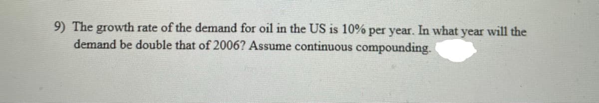 9) The growth rate of the demand for oil in the US is 10% per year. In what year will the
demand be double that of 2006? Assume continuous compounding.
