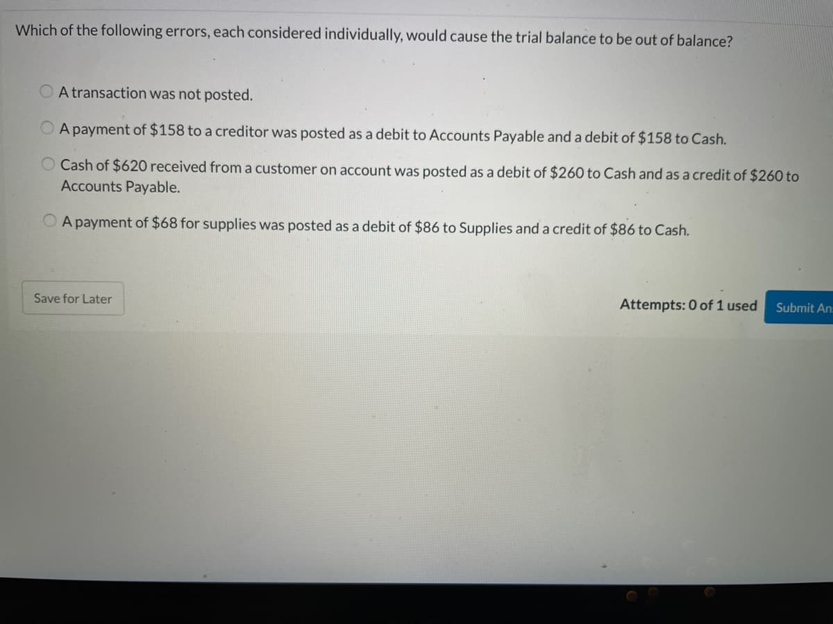 Which of the following errors, each considered individually, would cause the trial balance to be out of balance?
O A transaction was not posted.
O A payment of $158 to a creditor was posted as a debit to Accounts Payable and a debit of $158 to Cash.
O Cash of $620 received from a customer on account was posted as a debit of $260 to Cash and as a credit of $260 to
Accounts Payable.
O A payment of $68 for supplies was posted as a debit of $86 to Supplies and a credit of $86 to Cash.
Save for Later
Attempts: 0 of 1 used
Submit An
