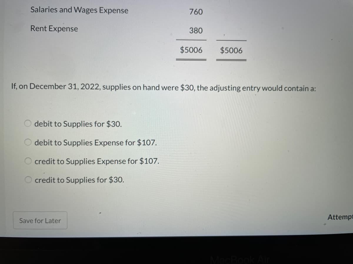 Salaries and Wages Expense
760
Rent Expense
380
$5006
$5006
If, on December 31, 2022, supplies on hand were $30, the adjusting entry would contain a:
debit to Supplies for $30.
debit to Supplies Expense for $107.
credit to Supplies Expense for $107.
credit to Supplies for $30.
Attempt
Save for Later

