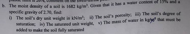b. The moist density of a soil is 1682 kø/m? Given that it has a water content of 15% and a
specific gravity of 2.70, find:
1) The soil's dry unit weight in kN/m?: ii) The soil's porosity; ii) The soil's degree of
saturation; iv) The saturated unit weight, v) The mass of water in kg/m that must be
added to make the soil fully saturated
2070,
