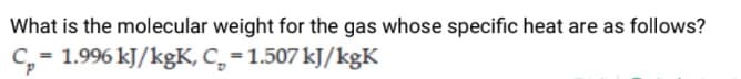 What is the molecular weight for the gas whose specific heat are as follows?
C, = 1.996 kJ/kgK, C, = 1.507 kJ/kgK
