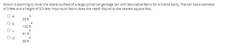 Allison is planning to cover the lateral surface of a large cylindrical garbage can with decorative fabric for a theme party. The can has a diameter
of 3 feet and a height of 3.5 feet. How much fabric does she need? Round to the nearest square foot.
O a
33 ft
2
123 ft
61 ft
d.
66 ft
