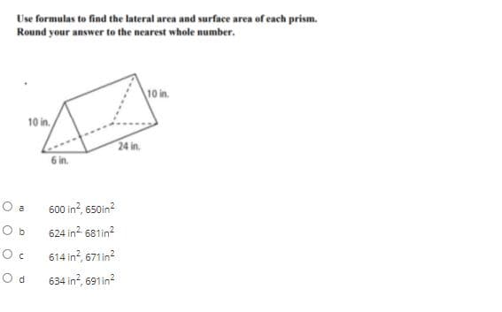 Use formulas to find the lateral area and surface area of each prism.
Round your answer to the nearest whole number.
10 in.
10 in.
24 in.
6 in.
O a
600 in?, 650in?
O b
624 in? 681in?
614 in?, 671in?
O d
634 in?, 691in?
