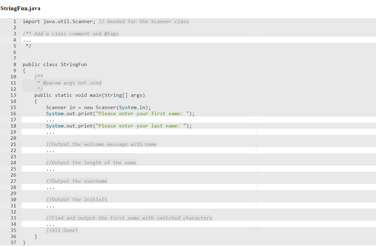 StringFun.java
import java.util.Scanner; // Needed for the Scanner class
2
3
/** Add a class comment and @tags
4
5
*/
6
7
public class StringFun
{
/**
* @param args not used
8
9
10
11
12
public static void main(String[] args)
{
Scanner in = new Scanner(System.in);
System.out.print("Please enter your first name: ");
13
14
15
16
17
18
System.out.print("Please enter your last name: ");
19
20
21
//Output the welcome message with name
22
23
24
//Output the length of the name
25
26
27
//Output the username
28
29
30
//Output the initials
31
32
33
//Find and output the first name with switched characters
34
//All Done!
}
}
35
36
37
