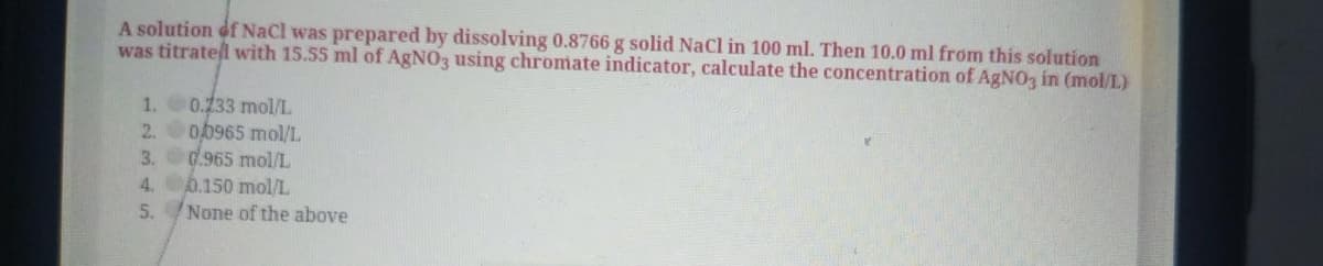 A solution of NaCl was prepared by dissolving 0.8766 g solid NaCl in 100 ml. Then 10.0 ml from this solution
was titratel with 15.55 ml of AgNO3 using chromate indicator, calculate the concentration of AGNO3 in (mol/L)
1. 0.133 mol/L
2. 00965 mol/L.
3.d.965 mol/L
4. 6.150 mol/L
5. None of the above
