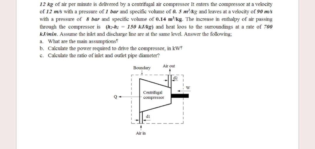 12 kg of air per minute is delivered by a centrifugal air compressor It enters the compressor at a velocity
of 12 m/s with a pressure of 1 bar and specific volume of 0. 5 m/kg and leaves at a velocity of 90 m/s
with a pressure of 8 bar and specific volume of 0.14 m/kg. The increase in enthalpy of air passing
through the compressor is (h-hi = 150 kJ/kg) and heat loos to the surroundings at a rate of 700
kJ/min. Assume the inlet and discharge line are at the same level. Answer the following;
a. What are the main assumptions
b. Calculate the power required to drive the compressor, in kW!
c. Calculate the ratio of inlet and outlet pipe diameter?
Air out
Boundary
Centrifugal
compressor
di
Air in
