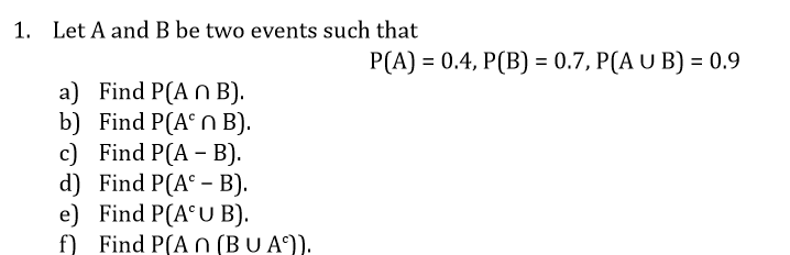 1. Let A and B be two events such that
P(A) = 0.4, P(B) = 0.7, P(A U B) = 0.9
a) Find P(A n B).
b) Find P(A° N B).
c) Find P(A – B).
d) Find P(A° – B).
e) Find P(A°U B).
f) Find P(AN (BU A°)).
