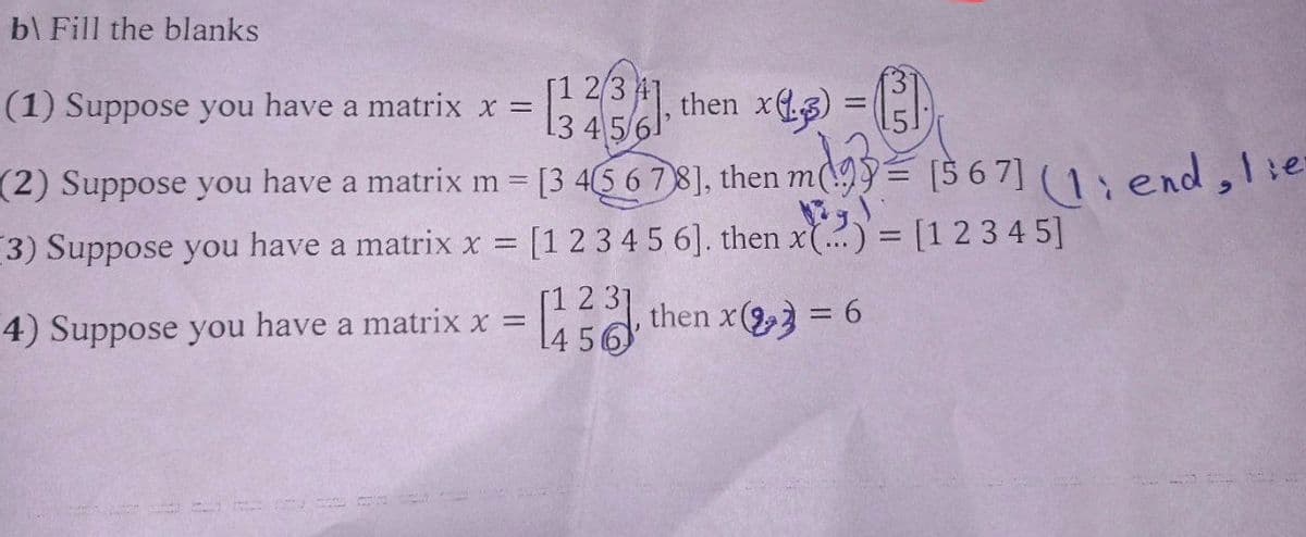 b\ Fill the blanks
[23], then x) = (³)₁
[1
45
(1) Suppose you have a matrix x =
m(
=
(2) Suppose you have a matrix m = [3 4 5 6 7 8], then m93 [567] (1; end, lie-
3) Suppose you have a matrix x = [1 2 3 4 5 6]. then x) = [1 2 3 4 5]
then x2 = 6
4) Suppose you have a matrix x =
14 56